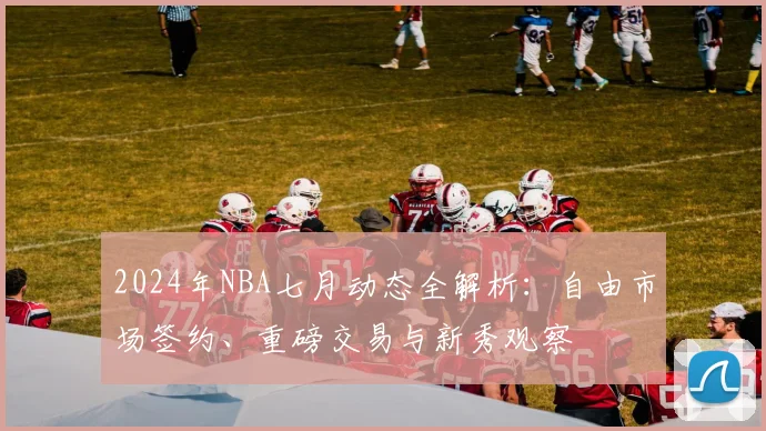 2024年NBA七月动态全解析：自由市场签约、重磅交易与新秀观察