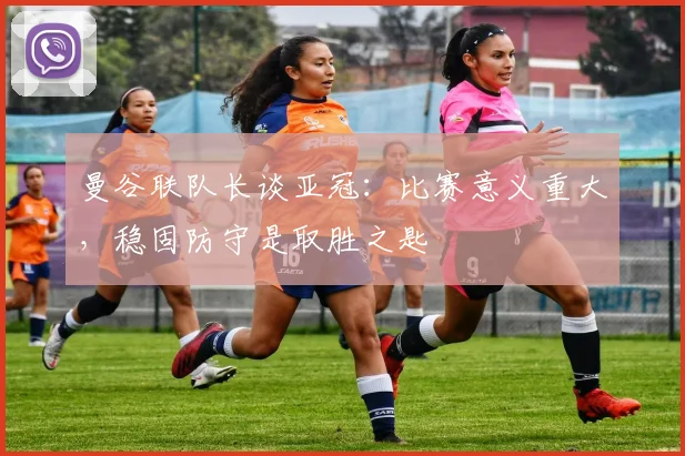 曼谷联队长谈亚冠：比赛意义重大，稳固防守是取胜之匙