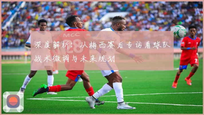 深度解析：从梅西赛后专访看球队战术微调与未来规划