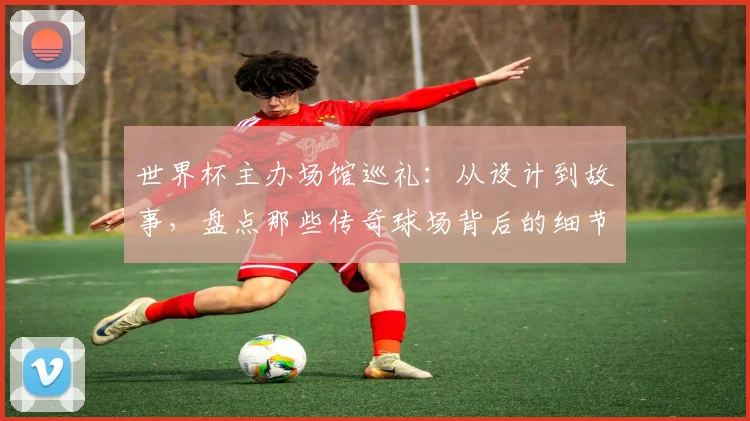 世界杯主办场馆巡礼：从设计到故事，盘点那些传奇球场背后的细节