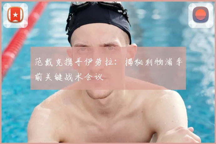 范戴克携手伊劳拉：揭秘利物浦季前关键战术会议