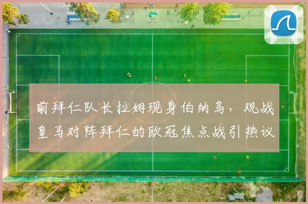 前拜仁队长拉姆现身伯纳乌，观战皇马对阵拜仁的欧冠焦点战引热议