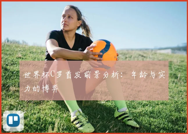 世界杯C罗首发前景分析：年龄与实力的博弈