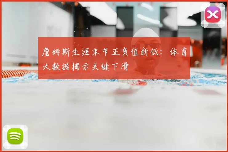詹姆斯生涯末节正负值新低：体育大数据揭示关键下滑
