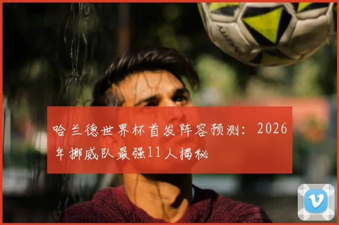 哈兰德世界杯首发阵容预测：2026年挪威队最强11人揭秘