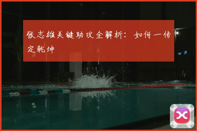 张志雄关键助攻全解析：如何一传定乾坤