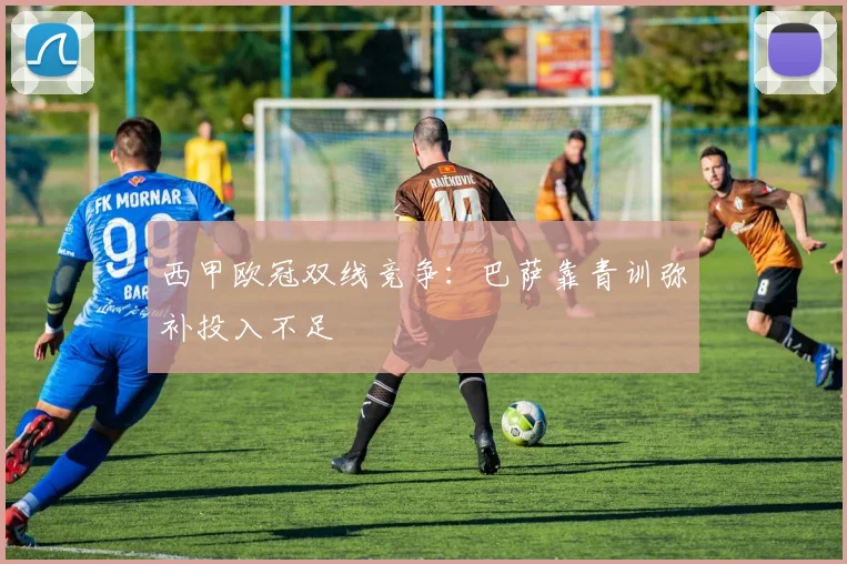 西甲欧冠双线竞争：巴萨靠青训弥补投入不足
