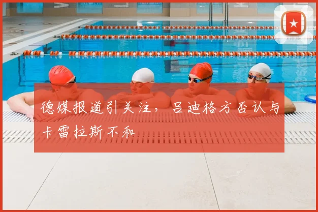德媒报道引关注，吕迪格方否认与卡雷拉斯不和