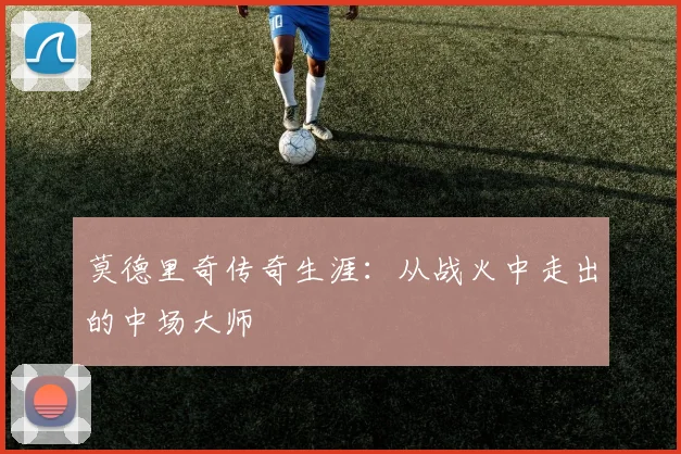 莫德里奇传奇生涯：从战火中走出的中场大师