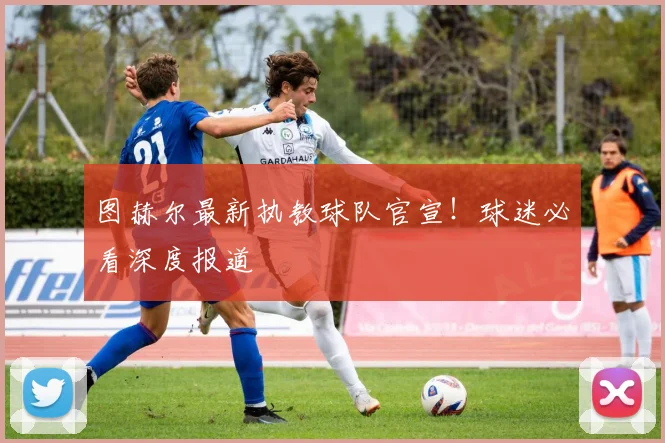 图赫尔最新执教球队官宣！球迷必看深度报道