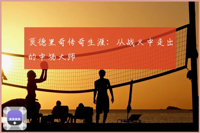 莫德里奇传奇生涯：从战火中走出的中场大师