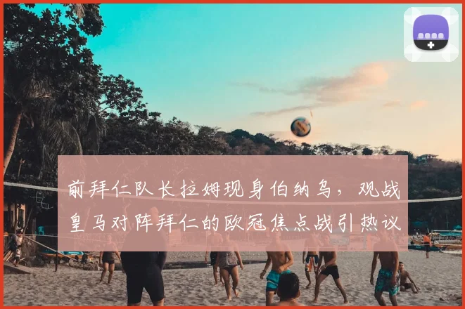前拜仁队长拉姆现身伯纳乌，观战皇马对阵拜仁的欧冠焦点战引热议