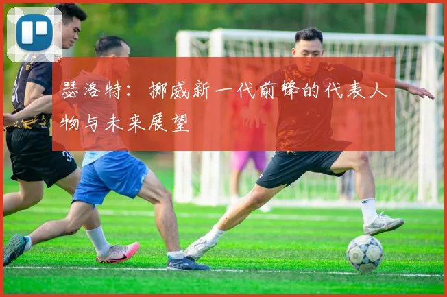 瑟洛特：挪威新一代前锋的代表人物与未来展望