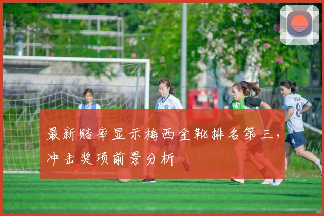 最新赔率显示梅西金靴排名第三，冲击奖项前景分析