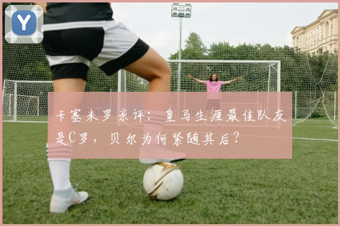 卡塞米罗亲评：皇马生涯最佳队友是C罗，贝尔为何紧随其后？